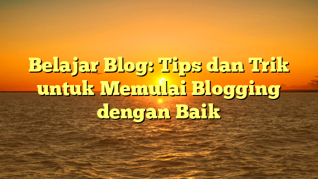 Belajar Blog: Tips dan Trik untuk Memulai Blogging dengan Baik