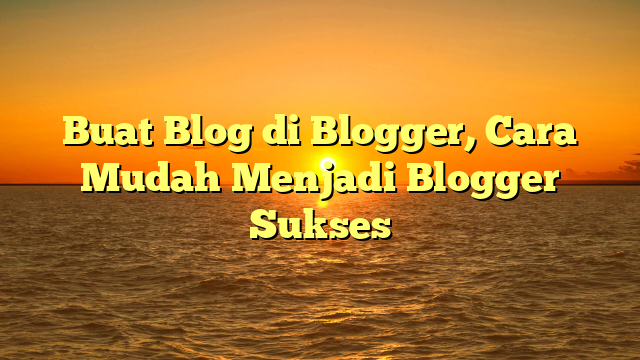 Buat Blog di Blogger, Cara Mudah Menjadi Blogger Sukses