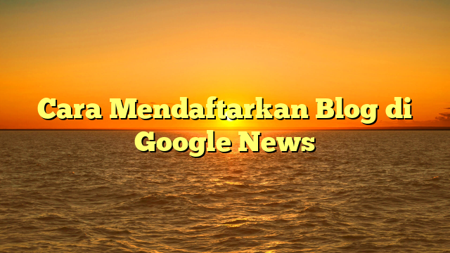 Cara Mendaftarkan Blog di Google News