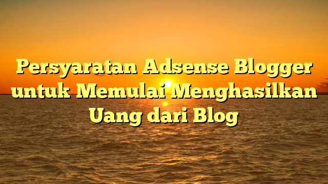 Persyaratan Adsense Blogger untuk Memulai Menghasilkan Uang dari Blog