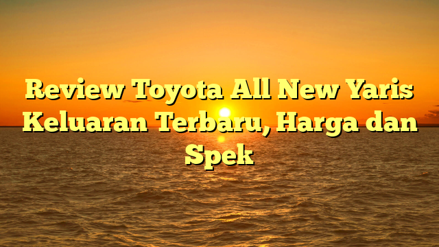 Review Toyota All New Yaris Keluaran Terbaru, Harga dan Spek