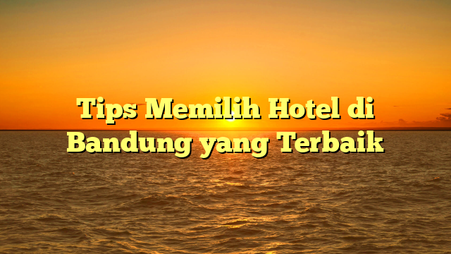 Tips Memilih Hotel di Bandung yang Terbaik